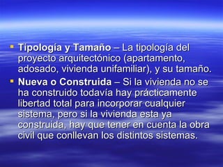 Tipología y Tamaño  – La tipología del proyecto arquitectónico (apartamento, adosado, vivienda unifamiliar), y su tamaño.  Nueva o Construida  – Si la vivienda no se ha construido todavía hay prácticamente libertad total para incorporar cualquier sistema, pero si la vivienda esta ya construida, hay que tener en cuenta la obra civil que conllevan los distintos sistemas.  