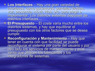 Los Interfaces  – Hay una gran variedad de interfaces, como pulsadores, pantallas táctiles, voz, presencia, móvil, Web, etc. para elegir e implementar. Los distintos sistemas disponen de distintos interfaces. .  El Presupuesto  – El coste varía mucho entre los distintos sistemas, y hay que equilibrar el presupuesto con los otros factores que se desea cumplir.  Reconfiguración y Mantenimiento  – Hay que tener en cuenta con que facilidad se puede reconfigurar el sistema por parte del usuario y por otro lado los servicios de mantenimiento y post venta que ofrecen los fabricantes y los integradores de sistemas.  