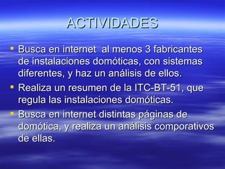 ACTIVIDADES Busca en internet  al menos 3 fabricantes de instalaciones domóticas, con sistemas diferentes, y haz un análisis de ellos. Realiza un resumen de la ITC-BT-51, que regula las instalaciones domóticas. Busca en internet distintas páginas de domótica, y realiza un análisis comporativos de ellas.  