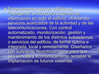 Entenderemos que un edificio es "inteligente" si incorpora sistemas de información en todo el edificio, ofreciendo servicios avanzados de la actividad y de las telecomunicaciones. Con control automatizado, monitorización, gestión y mantenimiento de los distintos subsistemas o servicios del edificio, de forma óptima e integrada, local y remotamente. Diseñados con suficiente flexibilidad como para que sea sencilla y económicamente rentable la implantación de futuros sistemas. 
