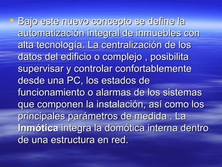 Bajo este nuevo concepto se define la automatización integral de inmuebles con alta tecnología. La centralización de los datos del edificio o complejo , posibilita supervisar y controlar confortablemente desde una PC, los estados de funcionamiento o alarmas de los sistemas que componen la instalación, así como los principales parámetros de medida . La  Inmótica  integra la domótica interna dentro de una estructura en red. 