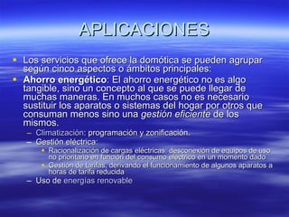 APLICACIONES Los servicios que ofrece la domótica se pueden agrupar según cinco aspectos o ámbitos principales: Ahorro energético : El ahorro energético no es algo tangible, sino un concepto al que se puede llegar de muchas maneras. En muchos casos no es necesario sustituir los aparatos o sistemas del hogar por otros que consuman menos sino una  gestión eficiente  de los mismos.  Climatización : programación y zonificación.  Gestión eléctrica:  Racionalización de cargas eléctricas: desconexión de equipos de uso no prioritario en función del consumo eléctrico en un momento dado  Gestión de tarifas, derivando el funcionamiento de algunos aparatos a horas de tarifa reducida  Uso de  energías renovable 