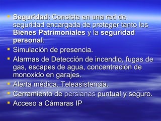 Seguridad : Consiste en una red de seguridad encargada de proteger tanto los  Bienes Patrimoniales  y la  seguridad personal .  Simulación de presencia.  Alarmas de Detección de incendio, fugas de gas, escapes de agua, concentración de monoxido en garajes.  Alerta médica. Teleasistencia.  Cerramiento de  persianas  puntual y seguro.  Acceso a Cámaras IP  
