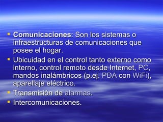 Comunicaciones : Son los sistemas o infraestructuras de comunicaciones que posee el hogar.  Ubicuidad en el control tanto externo como interno, control remoto desde Internet,  PC , mandos inalámbricos (p.ej.  PDA  con  WiFi ), aparellaje eléctrico.  Transmisión de  alarmas .  Intercomunicaciones.  