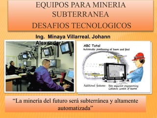 EQUIPOS PARA MINERIA 
SUBTERRANEA 
DESAFIOS TECNOLOGICOS 
Ing. Minaya Villarreal. Johann 
Alexander 
“La minería del futuro será subterránea y altamente 
automatizada” 
 