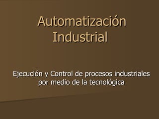 Automatización
         Industrial

Ejecución y Control de procesos industriales
        por medio de la tecnológica
 