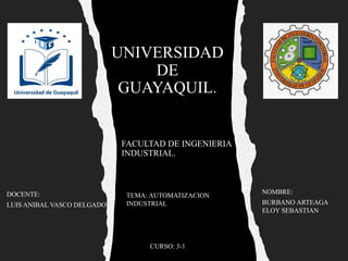UNIVERSIDAD
DE
GUAYAQUIL.
FACULTAD DE INGENIERIA
INDUSTRIAL.
NOMBRE:
BURBANO ARTEAGA
ELOY SEBASTIAN
CURSO: 3-1
DOCENTE:
LUIS ANIBAL VASCO DELGADO
TEMA: AUTOMATIZACION
INDUSTRIAL
 