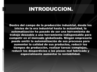 INTRODUCCION. 
Dentro del campo de la producción industrial, desde los 
inicios de la era industrial hasta la actualidad, la 
automatización ha pasado de ser una herramienta de 
trabajo deseable a una herramienta indispensable para 
competir en el mercado globalizado. Ningún empresario 
puede omitir la automatización de sus procesos para 
aumentar la calidad de sus productos, reducir los 
tiempos de producción, realizar tareas complejas, 
reducir los desperdicios o las piezas mal fabricado y 
especialmente aumentar la rentabilidad. 
 