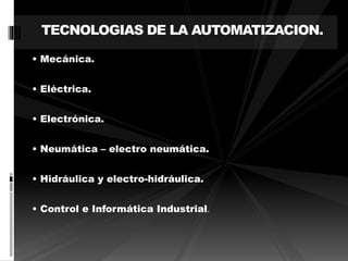 TECNOLOGIAS DE LA AUTOMATIZACION. 
• Mecánica. 
• Eléctrica. 
• Electrónica. 
• Neumática – electro neumática. 
• Hidráulica y electro-hidráulica. 
• Control e Informática Industrial. 
 