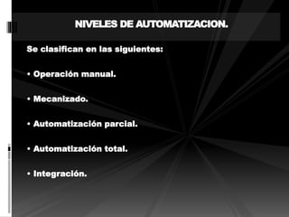 NIVELES DE AUTOMATIZACION. 
Se clasifican en las siguientes: 
• Operación manual. 
• Mecanizado. 
• Automatización parcial. 
• Automatización total. 
• Integración. 
 