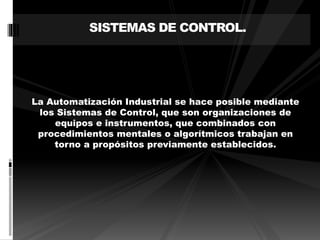 SISTEMAS DE CONTROL. 
La Automatización Industrial se hace posible mediante 
los Sistemas de Control, que son organizaciones de 
equipos e instrumentos, que combinados con 
procedimientos mentales o algorítmicos trabajan en 
torno a propósitos previamente establecidos. 
 