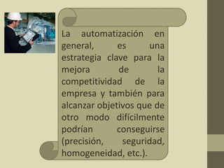 La automatización en
general, es una
estrategia clave para la
mejora de la
competitividad de la
empresa y también para
alcanzar objetivos que de
otro modo difícilmente
podrían conseguirse
(precisión, seguridad,
homogeneidad, etc.).
 