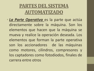PARTES DEL SISTEMA
AUTOMATIZADO
• La Parte Operativa es la parte que actúa
directamente sobre la máquina. Son los
elementos que hacen que la máquina se
mueva y realice la operación deseada. Los
elementos que forman la parte operativa
son los accionadores de las máquinas
como motores, cilindros, compresores y
los captadores como fotodiodos, finales de
carrera entre otros
 
