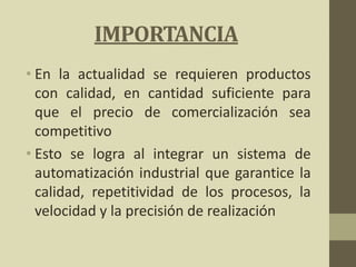 IMPORTANCIA
• En la actualidad se requieren productos
con calidad, en cantidad suficiente para
que el precio de comercialización sea
competitivo
• Esto se logra al integrar un sistema de
automatización industrial que garantice la
calidad, repetitividad de los procesos, la
velocidad y la precisión de realización
 