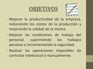 OBJETIVOS
• Mejorar la productividad de la empresa,
reduciendo los costos de la producción y
mejorando la calidad de la misma.
• Mejorar las condiciones de trabajo del
personal, suprimiendo los trabajos
penosos e incrementando la seguridad.
• Realizar las operaciones imposibles de
controlar intelectual o manualmente.
 
