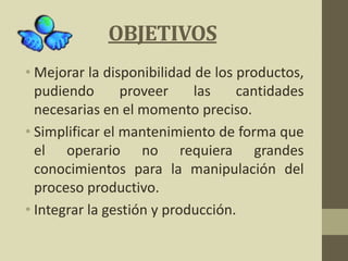 OBJETIVOS
• Mejorar la disponibilidad de los productos,
pudiendo proveer las cantidades
necesarias en el momento preciso.
• Simplificar el mantenimiento de forma que
el operario no requiera grandes
conocimientos para la manipulación del
proceso productivo.
• Integrar la gestión y producción.
 
