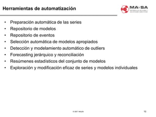 © 2007. MAySA
Herramientas de automatización
• Preparación automática de las series
• Repositorio de modelos
• Repositorio de eventos
• Selección automática de modelos apropiados
• Detección y modelamiento automático de outliers
• Forecasting jerárquico y reconciliación
• Resúmenes estadísticos del conjunto de modelos
• Exploración y modificación eficaz de series y modelos individuales
10
 