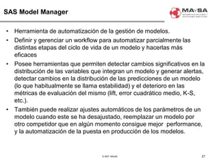 © 2007. MAySA
SAS Model Manager
• Herramienta de automatización de la gestión de modelos.
• Definir y gerenciar un workflow para automatizar parcialmente las
distintas etapas del ciclo de vida de un modelo y hacerlas más
eficaces
• Posee herramientas que permiten detectar cambios significativos en la
distribución de las variables que integran un modelo y generar alertas,
detectar cambios en la distribución de las predicciones de un modelo
(lo que habitualmente se llama estabilidad) y el deterioro en las
métricas de evaluación del mismo (lift, error cuadrático medio, K-S,
etc.).
• También puede realizar ajustes automáticos de los parámetros de un
modelo cuando este se ha desajustado, reemplazar un modelo por
otro competidor que en algún momento consigue mejor performance,
y la automatización de la puesta en producción de los modelos.
27
 