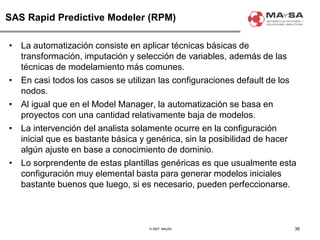 © 2007. MAySA
SAS Rapid Predictive Modeler (RPM)
• La automatización consiste en aplicar técnicas básicas de
transformación, imputación y selección de variables, además de las
técnicas de modelamiento más comunes.
• En casi todos los casos se utilizan las configuraciones default de los
nodos.
• Al igual que en el Model Manager, la automatización se basa en
proyectos con una cantidad relativamente baja de modelos.
• La intervención del analista solamente ocurre en la configuración
inicial que es bastante básica y genérica, sin la posibilidad de hacer
algún ajuste en base a conocimiento de dominio.
• Lo sorprendente de estas plantillas genéricas es que usualmente esta
configuración muy elemental basta para generar modelos iniciales
bastante buenos que luego, si es necesario, pueden perfeccionarse.
36
 
