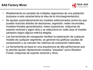 © 2007. MAySA
SAS Factory Miner
• Modelamiento en paralelo de múltiples segmentos de una población
(subyace a esta característica la idea de la microsegmentación).
• Se ajustan automáticamente los modelos seleccionados (entre los que
pueden incluirse árboles de decisiones, regresión, redes neuronales,
modelos lineales generalizados, redes bayesianas, máquinas de
soporte vectorial y algún otro) y se selecciona en cada caso el modelo
campeón según alguna métrica elegida.
• Las herramientas de navegación facilitan la exploración de cualquier
modelo de cualquier segmento, se generan los gráficos usuales de
comparación y se calculan las métricas de evaluación habituales.
• La herramienta se basa en una arquitectura de alta performance que
le permite ajustar rápidamente modelos "pesados" como Random
Forest, máquinas de soporte vectorial y otros.
38
 