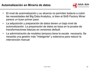 © 2007. MAySA
Automatización en Minería de datos
• El nivel de automatización y su alcance no permiten todavía a cubrir
las necesidades del Big Data Analytics, si bien el SAS Factory Miner
parece un buen primer paso
• La adquisición y preparación de datos tienen un bajo nivel de
automatización. La preparación de datos se basa en la prueba de
transformaciones básicas en versiones default.
• La administración de modelos tampoco tiene la escala necesaria. Se
necesita una gestión más "inteligente" y extensiva para reducir la
intervención manual
42
 