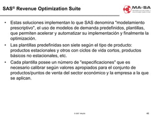© 2007. MAySA
SAS® Revenue Optimization Suite
• Estas soluciones implementan lo que SAS denomina "modelamiento
prescriptivo", el uso de modelos de demanda predefinidos, plantillas,
que permiten acelerar y automatizar su implementación y finalmente la
optimización.
• Las plantillas predefinidas son siete según el tipo de producto:
productos estacionales y otros con ciclos de vida cortos, productos
básicos no estacionales, etc.
• Cada plantilla posee un número de "especificaciones" que es
necesario calibrar según valores apropiados para el conjunto de
productos/puntos de venta del sector económico y la empresa a la que
se aplican.
46
 