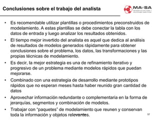 © 2007. MAySA
Conclusiones sobre el trabajo del analista
• Es recomendable utilizar plantillas o procedimientos preconstruidos de
modelamiento. A estas plantillas se debe conectar la tabla con los
datos de entrada y luego analizar los resultados obtenidos.
• El tiempo mejor invertido del analista es aquel que dedica al análisis
de resultados de modelos generados rápidamente para obtener
conclusiones sobre el problema, los datos, las transformaciones y las
propias técnicas de modelamiento.
• Es decir, la mejor estrategia es una de refinamiento iterativo y
progresivo de un problema mediante modelos rápidos que puedan
mejorarse.
• Combinado con una estrategia de desarrollo mediante prototipos
rápidos que no esperan meses hasta haber reunido gran cantidad de
datos
• Aprovechar información redundante o complementaria en la forma de
jerarquías, segmentos y combinación de modelos.
• Trabajar con “paquetes” de modelamiento que reunen y conservan
toda la información y objetos relevantes. 57
 