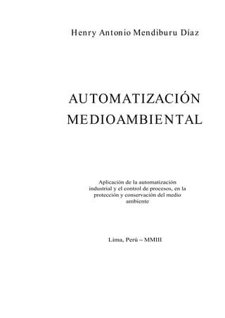 Henry Antonio Mendiburu Díaz
AUTOMATIZACIÓN
MEDIOAMBIENTAL
Aplicación de la automatización
industrial y el control de procesos, en la
protección y conservación del medio
ambiente
Lima, Perú MMIII
 
