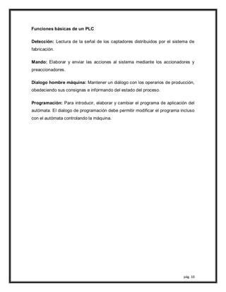 pág. 10
Funciones básicas de un PLC
Detección: Lectura de la señal de los captadores distribuidos por el sistema de
fabricación.
Mando: Elaborar y enviar las acciones al sistema mediante los accionadores y
preaccionadores.
Dialogo hombre máquina: Mantener un diálogo con los operarios de producción,
obedeciendo sus consignas e informando del estado del proceso.
Programación: Para introducir, elaborar y cambiar el programa de aplicación del
autómata. El dialogo de programación debe permitir modificar el programa incluso
con el autómata controlando la máquina.
 