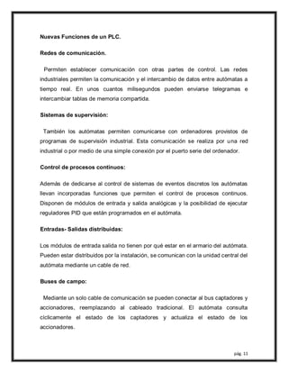 pág. 11
Nuevas Funciones de un PLC.
Redes de comunicación.
Permiten establecer comunicación con otras partes de control. Las redes
industriales permiten la comunicación y el intercambio de datos entre autómatas a
tiempo real. En unos cuantos milisegundos pueden enviarse telegramas e
intercambiar tablas de memoria compartida.
Sistemas de supervisión:
También los autómatas permiten comunicarse con ordenadores provistos de
programas de supervisión industrial. Esta comunicación se realiza por una red
industrial o por medio de una simple conexión por el puerto serie del ordenador.
Control de procesos continuos:
Además de dedicarse al control de sistemas de eventos discretos los autómatas
llevan incorporadas funciones que permiten el control de procesos continuos.
Disponen de módulos de entrada y salida analógicas y la posibilidad de ejecutar
reguladores PID que están programados en el autómata.
Entradas- Salidas distribuidas:
Los módulos de entrada salida no tienen por qué estar en el armario del autómata.
Pueden estar distribuidos por la instalación, se comunican con la unidad central del
autómata mediante un cable de red.
Buses de campo:
Mediante un solo cable de comunicación se pueden conectar al bus captadores y
accionadores, reemplazando al cableado tradicional. El autómata consulta
cíclicamente el estado de los captadores y actualiza el estado de los
accionadores.
 