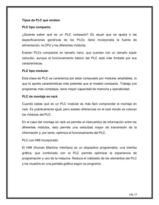 pág. 12
Tipos de PLC que existen.
PLC tipo compacto.
¿Quieres saber qué es un PLC compacto? Es aquel que se ajusta a las
especificaciones genéricas de los PLCs: tiene incorporada la fuente de
alimentación, la CPU y los diferentes módulos.
Existen PLCs compactos en tamaño nano, que cuentan con un tamaño súper
reducido, aunque el funcionamiento básico del PLC está más limitado por sus
características.
PLC tipo modular.
Esta clase de PLC se caracteriza por estar compuesto por módulos ampliables, lo
que le aporta características más potentes que el modelo compacto. Trabaja con
programas más complejos, tiene mayor capacidad de memoria y operatividad.
PLC de montaje en rack.
Cuando sabes qué es un PLC modular es más fácil comprender el montaje en
rack. Es prácticamente igual, pero existen diferencias en el rack donde se colocan
los módulos del PLC.
En el caso del montaje en rack se permite el intercambio de información entre los
diferentes módulos, esto permite una velocidad mayor de transmisión de la
información y, por tanto, optimiza el funcionamiento del PLC.
PLC con HMI incorporado
El HMI (Human Machine Interface) es un dispositivo programable, una interfaz
gráfica, que combinado con el PLC permite optimizar la experiencia de
programación y uso de la máquina. Reduce el cableado de los elementos del PLC
y los muestra en una pantalla gráfica según se programe.
 