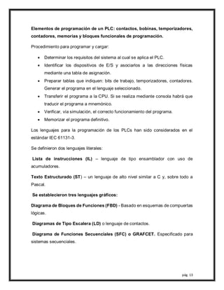 pág. 13
Elementos de programación de un PLC: contactos, bobinas, temporizadores,
contadores, memorias y bloques funcionales de programación.
Procedimiento para programar y cargar:
 Determinar los requisitos del sistema al cual se aplica el PLC.
 Identificar los dispositivos de E/S y asociarlos a las direcciones físicas
mediante una tabla de asignación.
 Preparar tablas que indiquen: bits de trabajo, temporizadores, contadores.
Generar el programa en el lenguaje seleccionado.
 Transferir el programa a la CPU. Si se realiza mediante consola habrá que
traducir el programa a mnemónico.
 Verificar, vía simulación, el correcto funcionamiento del programa.
 Memorizar el programa definitivo.
Los lenguajes para la programación de los PLCs han sido considerados en el
estándar IEC 61131-3.
Se definieron dos lenguajes literales:
Lista de instrucciones (IL) – lenguaje de tipo ensamblador con uso de
acumuladores.
Texto Estructurado (ST) – un lenguaje de alto nivel similar a C y, sobre todo a
Pascal.
Se establecieron tres lenguajes gráficos:
Diagrama de Bloques de Funciones (FBD) - Basado en esquemas de compuertas
lógicas.
Diagramas de Tipo Escalera (LD) o lenguaje de contactos.
Diagrama de Funciones Secuenciales (SFC) o GRAFCET. Especificado para
sistemas secuenciales.
 