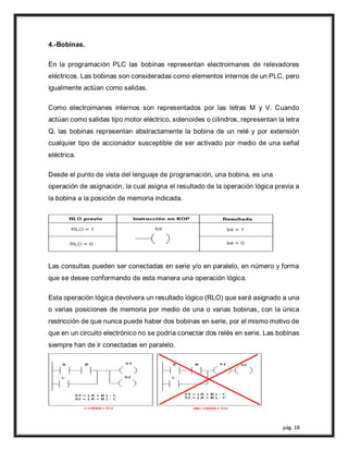 pág. 18
4.-Bobinas.
En la programación PLC las bobinas representan electroimanes de relevadores
eléctricos. Las bobinas son consideradas como elementos internos de un PLC, pero
igualmente actúan como salidas.
Como electroimanes internos son representados por las letras M y V. Cuando
actúan como salidas tipo motor eléctrico, solenoides o cilindros, representan la letra
Q. las bobinas representan abstractamente la bobina de un relé y por extensión
cualquier tipo de accionador susceptible de ser activado por medio de una señal
eléctrica.
Desde el punto de vista del lenguaje de programación, una bobina, es una
operación de asignación, la cual asigna el resultado de la operación lógica previa a
la bobina a la posición de memoria indicada.
Las consultas pueden ser conectadas en serie y/o en paralelo, en número y forma
que se desee conformando de esta manera una operación lógica.
Esta operación lógica devolvera un resultado lógico (RLO) que será asignado a una
o varias posiciones de memoria por medio de una o varias bobinas, con la única
restricción de que nunca puede haber dos bobinas en serie, por el mismo motivo de
que en un circuito electrónico no se podría conectar dos relés en serie. Las bobinas
siempre han de ir conectadas en paralelo.
 