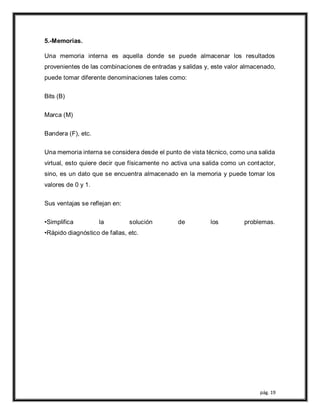pág. 19
5.-Memorias.
Una memoria interna es aquella donde se puede almacenar los resultados
provenientes de las combinaciones de entradas y salidas y, este valor almacenado,
puede tomar diferente denominaciones tales como:
Bits (B)
Marca (M)
Bandera (F), etc.
Una memoria interna se considera desde el punto de vista técnico, como una salida
virtual, esto quiere decir que físicamente no activa una salida como un contactor,
sino, es un dato que se encuentra almacenado en la memoria y puede tomar los
valores de 0 y 1.
Sus ventajas se reflejan en:
•Simplifica la solución de los problemas.
•Rápido diagnóstico de fallas, etc.
 