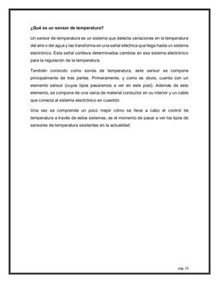 pág. 23
¿Qué es un sensor de temperatura?
Un sensor de temperatura es un sistema que detecta variaciones en la temperatura
del aire o del agua y las transforma en una señal eléctrica que llega hasta un sistema
electrónico. Esta señal conlleva determinados cambios en ese sistema electrónico
para la regulación de la temperatura.
También conocido como sonda de temperatura, este sensor se compone
principalmente de tres partes. Primeramente, y como es obvio, cuenta con un
elemento sensor (cuyos tipos pasaremos a ver en este post). Además de este
elemento, se compone de una vaina de material conductor en su interior y un cable
que conecta al sistema electrónico en cuestión.
Una vez se comprende un poco mejor cómo se lleva a cabo el control de
temperatura a través de estos sistemas, es el momento de pasar a ver los tipos de
sensores de temperatura existentes en la actualidad.
 