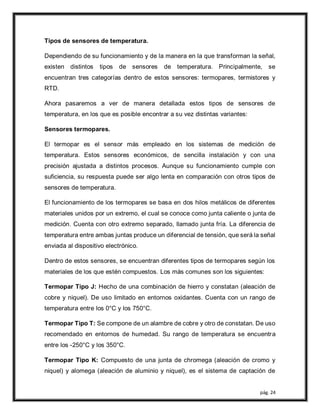 pág. 24
Tipos de sensores de temperatura.
Dependiendo de su funcionamiento y de la manera en la que transforman la señal,
existen distintos tipos de sensores de temperatura. Principalmente, se
encuentran tres categorías dentro de estos sensores: termopares, termistores y
RTD.
Ahora pasaremos a ver de manera detallada estos tipos de sensores de
temperatura, en los que es posible encontrar a su vez distintas variantes:
Sensores termopares.
El termopar es el sensor más empleado en los sistemas de medición de
temperatura. Estos sensores económicos, de sencilla instalación y con una
precisión ajustada a distintos procesos. Aunque su funcionamiento cumple con
suficiencia, su respuesta puede ser algo lenta en comparación con otros tipos de
sensores de temperatura.
El funcionamiento de los termopares se basa en dos hilos metálicos de diferentes
materiales unidos por un extremo, el cual se conoce como junta caliente o junta de
medición. Cuenta con otro extremo separado, llamado junta fría. La diferencia de
temperatura entre ambas juntas produce un diferencial de tensión, que será la señal
enviada al dispositivo electrónico.
Dentro de estos sensores, se encuentran diferentes tipos de termopares según los
materiales de los que estén compuestos. Los más comunes son los siguientes:
Termopar Tipo J: Hecho de una combinación de hierro y constatan (aleación de
cobre y niquel). De uso limitado en entornos oxidantes. Cuenta con un rango de
temperatura entre los 0°C y los 750°C.
Termopar Tipo T: Se compone de un alambre de cobre y otro de constatan. De uso
recomendado en entornos de humedad. Su rango de temperatura se encuentra
entre los -250°C y los 350°C.
Termopar Tipo K: Compuesto de una junta de chromega (aleación de cromo y
niquel) y alomega (aleación de aluminio y niquel), es el sistema de captación de
 
