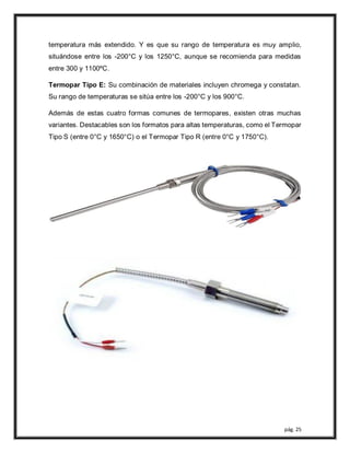 pág. 25
temperatura más extendido. Y es que su rango de temperatura es muy amplio,
situándose entre los -200°C y los 1250°C, aunque se recomienda para medidas
entre 300 y 1100ºC.
Termopar Tipo E: Su combinación de materiales incluyen chromega y constatan.
Su rango de temperaturas se sitúa entre los -200°C y los 900°C.
Además de estas cuatro formas comunes de termopares, existen otras muchas
variantes. Destacables son los formatos para altas temperaturas, como el Termopar
Tipo S (entre 0°C y 1650°C) o el Termopar Tipo R (entre 0°C y 1750°C).
 