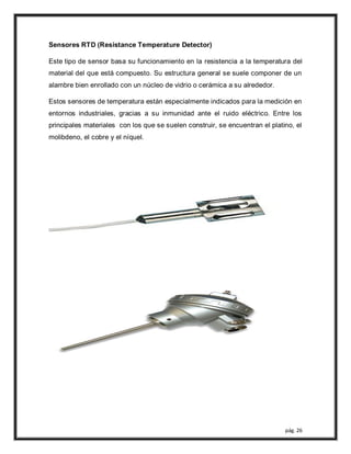 pág. 26
Sensores RTD (Resistance Temperature Detector)
Este tipo de sensor basa su funcionamiento en la resistencia a la temperatura del
material del que está compuesto. Su estructura general se suele componer de un
alambre bien enrollado con un núcleo de vidrio o cerámica a su alrededor.
Estos sensores de temperatura están especialmente indicados para la medición en
entornos industriales, gracias a su inmunidad ante el ruido eléctrico. Entre los
principales materiales con los que se suelen construir, se encuentran el platino, el
molibdeno, el cobre y el níquel.
 