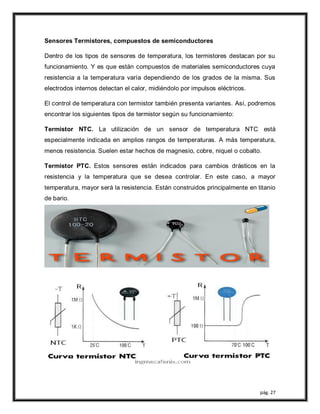 pág. 27
Sensores Termistores, compuestos de semiconductores
Dentro de los tipos de sensores de temperatura, los termistores destacan por su
funcionamiento. Y es que están compuestos de materiales semiconductores cuya
resistencia a la temperatura varía dependiendo de los grados de la misma. Sus
electrodos internos detectan el calor, midiéndolo por impulsos eléctricos.
El control de temperatura con termistor también presenta variantes. Así, podremos
encontrar los siguientes tipos de termistor según su funcionamiento:
Termistor NTC. La utilización de un sensor de temperatura NTC está
especialmente indicada en amplios rangos de temperaturas. A más temperatura,
menos resistencia. Suelen estar hechos de magnesio, cobre, niquel o cobalto.
Termistor PTC. Estos sensores están indicados para cambios drásticos en la
resistencia y la temperatura que se desea controlar. En este caso, a mayor
temperatura, mayor será la resistencia. Están construidos principalmente en titanio
de bario.
 