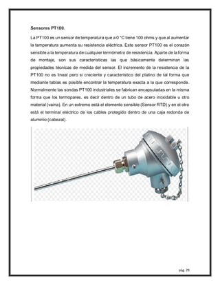 pág. 29
Sensores PT100.
La PT100 es un sensor de temperatura que a 0 °C tiene 100 ohms y que al aumentar
la temperatura aumenta su resistencia eléctrica. Este sensor PT100 es el corazón
sensible a la temperatura de cualquier termómetro de resistencia. Aparte de la forma
de montaje, son sus características las que básicamente determinan las
propiedades técnicas de medida del sensor. El incremento de la resistencia de la
PT100 no es lineal pero si creciente y característico del platino de tal forma que
mediante tablas es posible encontrar la temperatura exacta a la que corresponde.
Normalmente las sondas PT100 industriales se fabrican encapsuladas en la misma
forma que los termopares, es decir dentro de un tubo de acero inoxidable u otro
material (vaina). En un extremo está el elemento sensible (Sensor RTD) y en el otro
está el terminal eléctrico de los cables protegido dentro de una caja redonda de
aluminio (cabezal).
 