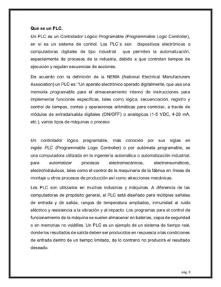 pág. 3
Que es un PLC.
Un PLC es un Controlador Lógico Programable (Programmable Logic Controller),
en sí es un sistema de control. Los PLC´s son dispositivos electrónicos o
computadoras digitales de tipo industrial que permiten la automatización,
especialmente de procesos de la industria, debido a que controlan tiempos de
ejecución y regulan secuencias de acciones.
De acuerdo con la definición de la NEMA (National Electrical Manufacturers
Association) un PLC es: “Un aparato electrónico operado digitalmente, que usa una
memoria programable para el almacenamiento interno de instrucciones para
implementar funciones específicas, tales como lógica, secuenciación, registro y
control de tiempos, conteo y operaciones aritméticas para controlar, a través de
módulos de entrada/salida digitales (ON/OFF) o analógicos (1-5 VDC, 4-20 mA,
etc.), varios tipos de máquinas o proceso
Un controlador lógico programable, más conocido por sus siglas en
inglés PLC (Programmable Logic Controller) o por autómata programable, es
una computadora utilizada en la ingeniería automática o automatización industrial,
para automatizar procesos electromecánicos, electroneumáticos,
electrohidráulicos, tales como el control de la maquinaria de la fábrica en líneas de
montaje u otros procesos de producción así como atracciones mecánicas.
Los PLC son utilizados en muchas industrias y máquinas. A diferencia de las
computadoras de propósito general, el PLC está diseñado para múltiples señales
de entrada y de salida, rangos de temperatura ampliados, inmunidad al ruido
eléctrico y resistencia a la vibración y al impacto. Los programas para el control de
funcionamiento de la máquina se suelen almacenar en baterías, copia de seguridad
o en memorias no volátiles. Un PLC es un ejemplo de un sistema de tiempo real,
donde los resultados de salida deben ser producidos en respuesta a las condiciones
de entrada dentro de un tiempo limitado, de lo contrario no producirá el resultado
deseado.
 