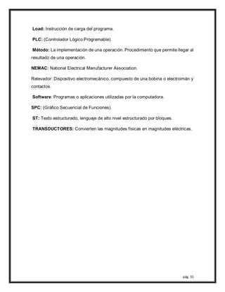 pág. 31
Load: Instrucción de carga del programa.
PLC: (Controlador Lógico Programable).
Método: La implementación de una operación. Procedimiento que permite llegar al
resultado de una operación.
NEMAC: National Electrical Manufacturer Association.
Relevador: Dispositivo electromecánico, compuesto de una bobina o electroimán y
contactos.
Software: Programas o aplicaciones utilizadas por la computadora.
SPC: (Gráfico Secuencial de Funciones).
ST: Texto estructurado, lenguaje de alto nivel estructurado por bloques.
TRANSDUCTORES: Convierten las magnitudes físicas en magnitudes eléctricas.
 