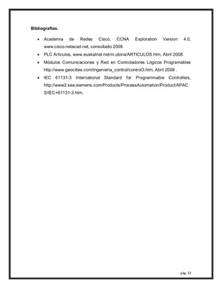 pág. 32
Bibliografías.
 Academia de Redes Cisco, CCNA Exploration Version 4.0,
www.cisco.netacad.net, consultado 2008.
 PLC Artículos, www.euskalnet.net/m.ubiria/ARTICULOS.htm, Abril 2008.
 Módulos Comunicaciones y Red en Controladores Lógicos Programables
http://www.geocities.com/ingenieria_control/control3.htm, Abril 2008 .
 IEC 61131-3 International Standard for Programmable Controllers,
http://www2.sea.siemens.com/Products/ProcessAutomation/Product/APAC
S/IEC+61131-3.htm.
 