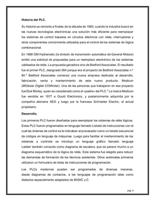 pág. 4
Historia del PLC.
Su historia se remonta a finales de la década de 1960, cuando la industria buscó en
las nuevas tecnologías electrónicas una solución más eficiente para reemplazar
los sistemas de control basados en circuitos eléctricos con relés, interruptores y
otros componentes comúnmente utilizados para el control de los sistemas de lógica
combinacional.
En 1968 GM Hydramatic (la división de transmisión automática de General Motors)
emitió una solicitud de propuestas para un reemplazo electrónico de los sistemas
cableados de relés. La propuesta ganadora vino de Bedford Associates. El resultado
fue el primer PLC, designado 084 porque era el proyecto de Bedford Associates n.º
84.2
Bedford Associates comenzó una nueva empresa dedicada al desarrollo,
fabricación, venta y mantenimiento de este nuevo producto: Modicon
(MOdular DIgital CONtroler). Una de las personas que trabajaron en ese proyecto
fue Dick Morley, quien es considerado como el «padre» del PLC.3
La marca Modicon
fue vendida en 1977 a Gould Electronics, y posteriormente adquirida por la
compañía alemana AEG y luego por la francesa Schneider Electric, el actual
propietario.
Desarrollo.
Los primeros PLC fueron diseñados para reemplazar los sistemas de relés lógicos.
Estos PLC fueron programados en lenguaje llamado Listado de instrucciones con el
cual las órdenes de control se le indicaban al procesador como un listado secuencial
de códigos en lenguaje de máquinas. Luego para facilitar el mantenimiento de los
sistemas a controlar se introdujo un lenguaje gráfico llamado lenguaje
Ladder también conocido como diagrama de escalera, que se parece mucho a un
diagrama esquemático de la lógica de relés. Este sistema fue elegido para reducir
las demandas de formación de los técnicos existentes. Otros autómatas primarios
utilizaron un formulario de listas de instrucciones de programación.
Los PLCs modernos pueden ser programados de diversas maneras,
desde diagramas de contactos, a los lenguajes de programación tales como
dialectos especialmente adaptados de BASIC y C.
 