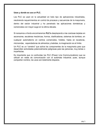 pág. 5
Usos y donde se usa un PLC.
Los PLC se usan en la actualidad en todo tipo de aplicaciones industriales,
resolviendo requerimientos en control de procesos y secuencias de la maquinaria,
dentro del sector industrial y ha penetrado las aplicaciones domésticas y
comerciales con mayor auge en la última década.
Si revisamos a fondo encontraremos PLC’s desplazando a las costosas tarjetas en
ascensores, escaleras mecánicas, hornos, dosificadoras, sistemas de bombeo, en
cualquier automatismo en centros comerciales, hoteles, hasta en lavadoras,
microondas, expendedoras de alimentos y bebidas, la imaginación es el límite.
Un PLC es un “cerebro” que activa los componentes de la maquinaria para que
desarrollen actividades potencialmente peligrosas para las personas, muy lentas o
imperfectas.
Es importante que no confundas los PLC (Power Line Communications) que se
utilizan en redes de comunicación con el autómata industrial, pues, aunque
comparten nombre, los usos son totalmente dispares.
 