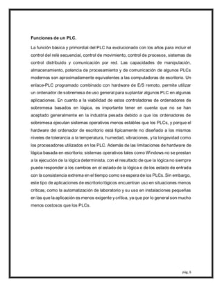 pág. 6
Funciones de un PLC.
La función básica y primordial del PLC ha evolucionado con los años para incluir el
control del relé secuencial, control de movimiento, control de procesos, sistemas de
control distribuido y comunicación por red. Las capacidades de manipulación,
almacenamiento, potencia de procesamiento y de comunicación de algunos PLCs
modernos son aproximadamente equivalentes a las computadoras de escritorio. Un
enlace-PLC programado combinado con hardware de E/S remoto, permite utilizar
un ordenador de sobremesa de uso general para suplantar algunos PLC en algunas
aplicaciones. En cuanto a la viabilidad de estos controladores de ordenadores de
sobremesa basados en lógica, es importante tener en cuenta que no se han
aceptado generalmente en la industria pesada debido a que los ordenadores de
sobremesa ejecutan sistemas operativos menos estables que los PLCs, y porque el
hardware del ordenador de escritorio está típicamente no diseñado a los mismos
niveles de tolerancia a la temperatura, humedad, vibraciones, y la longevidad como
los procesadores utilizados en los PLC. Además de las limitaciones de hardware de
lógica basada en escritorio; sistemas operativos tales como Windows no se prestan
a la ejecución de la lógica determinista, con el resultado de que la lógica no siempre
puede responder a los cambios en el estado de la lógica o de los estado de entrada
con la consistencia extrema en el tiempo como se espera de los PLCs. Sin embargo,
este tipo de aplicaciones de escritorio lógicos encuentran uso en situaciones menos
críticas, como la automatización de laboratorio y su uso en instalaciones pequeñas
en las que la aplicación es menos exigente y crítica, ya que por lo general son mucho
menos costosos que los PLCs.
 