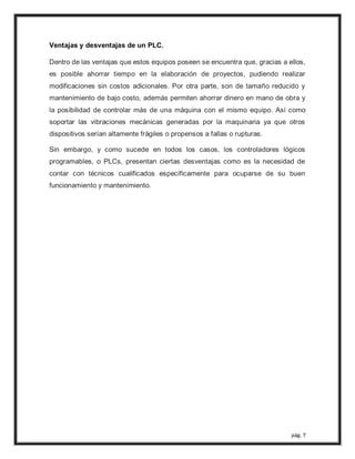 pág. 7
Ventajas y desventajas de un PLC.
Dentro de las ventajas que estos equipos poseen se encuentra que, gracias a ellos,
es posible ahorrar tiempo en la elaboración de proyectos, pudiendo realizar
modificaciones sin costos adicionales. Por otra parte, son de tamaño reducido y
mantenimiento de bajo costo, además permiten ahorrar dinero en mano de obra y
la posibilidad de controlar más de una máquina con el mismo equipo. Así como
soportar las vibraciones mecánicas generadas por la maquinaria ya que otros
dispositivos serían altamente frágiles o propensos a fallas o rupturas.
Sin embargo, y como sucede en todos los casos, los controladores lógicos
programables, o PLCs, presentan ciertas desventajas como es la necesidad de
contar con técnicos cualificados específicamente para ocuparse de su buen
funcionamiento y mantenimiento.
 