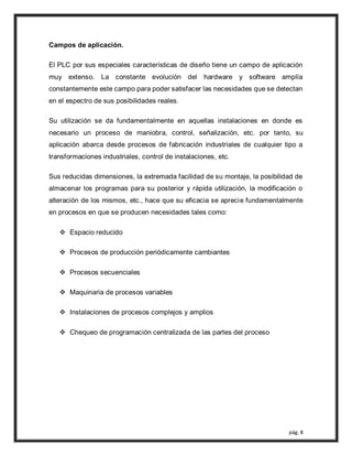 pág. 8
Campos de aplicación.
El PLC por sus especiales características de diseño tiene un campo de aplicación
muy extenso. La constante evolución del hardware y software amplía
constantemente este campo para poder satisfacer las necesidades que se detectan
en el espectro de sus posibilidades reales.
Su utilización se da fundamentalmente en aquellas instalaciones en donde es
necesario un proceso de maniobra, control, señalización, etc. por tanto, su
aplicación abarca desde procesos de fabricación industriales de cualquier tipo a
transformaciones industriales, control de instalaciones, etc.
Sus reducidas dimensiones, la extremada facilidad de su montaje, la posibilidad de
almacenar los programas para su posterior y rápida utilización, la modificación o
alteración de los mismos, etc., hace que su eficacia se aprecie fundamentalmente
en procesos en que se producen necesidades tales como:
 Espacio reducido
 Procesos de producción periódicamente cambiantes
 Procesos secuenciales
 Maquinaria de procesos variables
 Instalaciones de procesos complejos y amplios
 Chequeo de programación centralizada de las partes del proceso
 