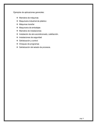 pág. 9
Ejemplos de aplicaciones generales:
 Maniobra de máquinas
 Maquinaria industrial de plástico
 Máquinas transfer
 Maquinaria de embalajes
 Maniobra de instalaciones:
 Instalación de aire acondicionado, calefacción.
 Instalaciones de seguridad
 Señalización y control:
 Chequeo de programas
 Señalización del estado de procesos.
 