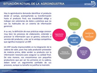 Hoy la agroindustria demanda identificar el producto
   desde el campo, acompañando su transformación
   hasta el producto final; esa trazabilidad obliga a
   trabajar con volúmenes de datos y prácticas que no
   son las habituales de un sistema de información                                  Economía en
                                                                                    los Procesos
   gerencial.

   A su vez, la definición de esas prácticas exige conocer
                                                                                                           Exactitud de
   muy bien los procesos de elaboración, entender y          Capacitación
                                                                                                                la
                                                              al Personal
   procesar la información que se genera, colocarla al                              Inversión              Información
   servicio del producto, y dar así la ventaja competitiva                             con
   que significa incorporar un ERP.                                                  Retorno

   Un ERP resulta imprescindible en la integración de la
   cadena de valor, pues hoy cada productor proveedor
                                                                                                   Precios del
   de materia prima, debe vender su producto con la                   Tiempo de
                                                                                                    Producto
                                                                    Procesamiento
   información necesaria para asegurar su calidad final.                                              Final
   De esta manera, nos encontramos con pequeños
   productores que por ser los primeros en la cadena,
   deben tener un seguimiento confiable de sus
   procesos, aunque su tamaño no justifica la inversión.

ACTUALISAP CONSULTORES                                                                                           PÁGINA 2
 